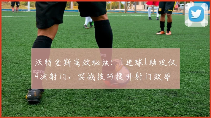 沃特金斯高效秘诀:1进球1助攻仅4次射门,实战技巧提升射门效率