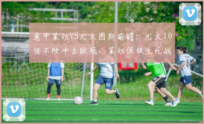 意甲莱切VS尤文图斯前瞻:尤文10场不败冲击欧冠,莱切保级生死战如何应对?