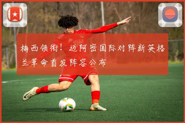 梅西领衔！迈阿密国际对阵新英格兰革命首发阵容公布