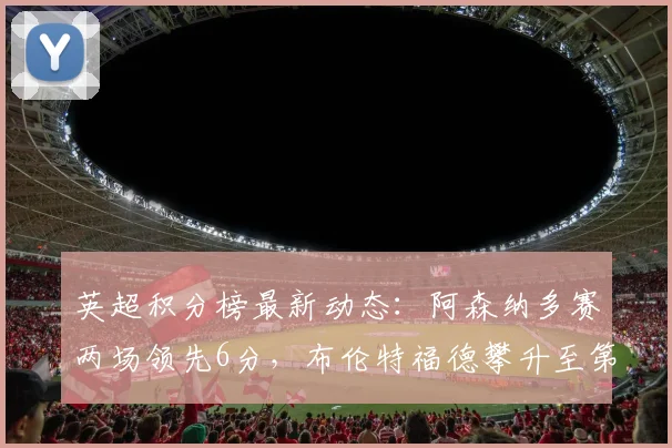 英超积分榜最新动态：阿森纳多赛两场领先6分，布伦特福德攀升至第六
