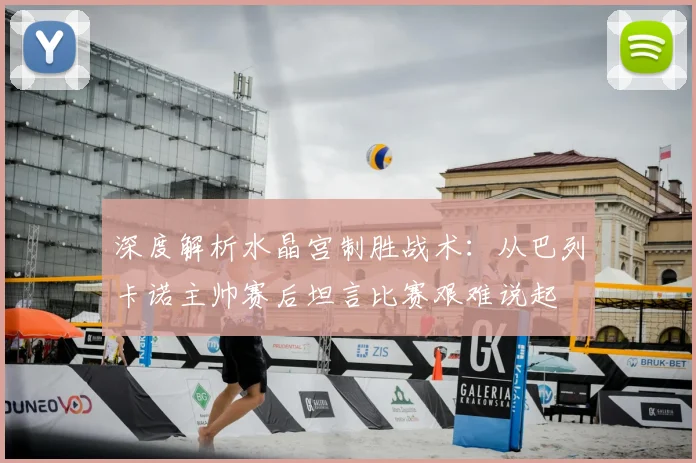 深度解析水晶宫制胜战术:从巴列卡诺主帅赛后坦言比赛艰难说起
