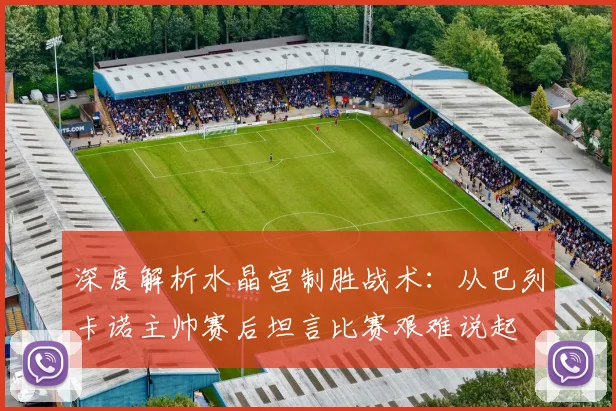 深度解析水晶宫制胜战术:从巴列卡诺主帅赛后坦言比赛艰难说起