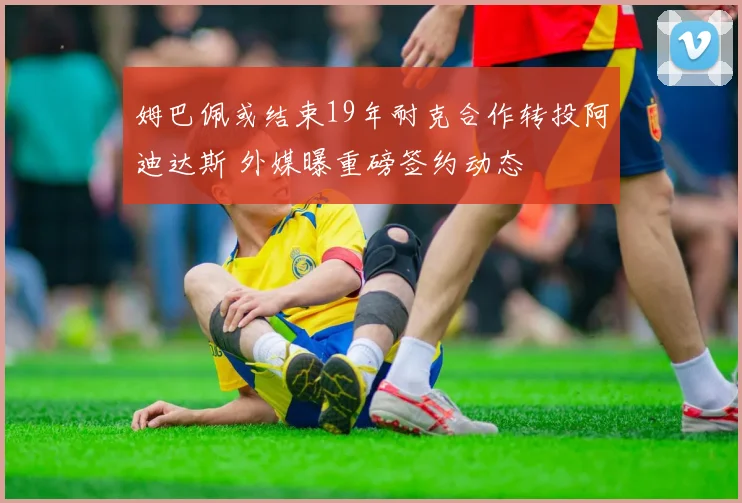 姆巴佩或结束19年耐克合作转投阿迪达斯 外媒曝重磅签约动态