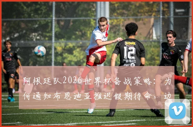 阿根廷队2026世界杯备战策略:为何通知布恩迪亚推迟假期待命,边缘国脚如何争取补招机会?