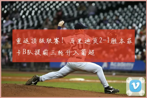 重返顶级联赛!马里迪莫2-1胜本菲卡B队提前三轮升入葡超